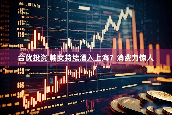 合优投资 韩女持续涌入上海？消费力惊人