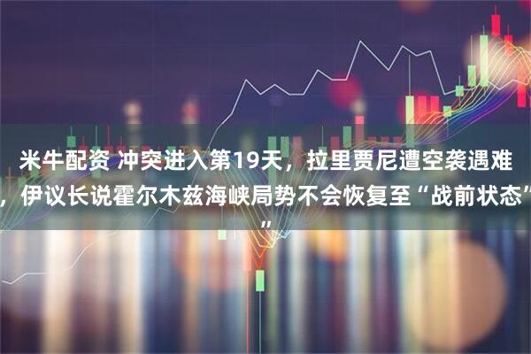 米牛配资 冲突进入第19天,拉里贾尼遭空袭遇难,伊议长说霍尔木兹海峡局势不会恢复至“战前状态”