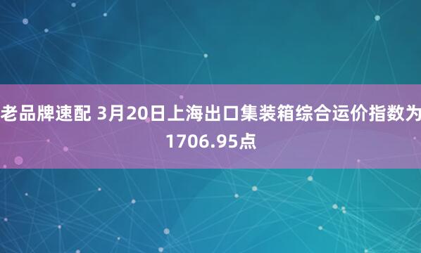 老品牌速配 3月20日上海出口集装箱综合运价指数为1706.95点