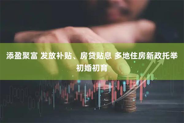 添盈聚富 发放补贴、房贷贴息 多地住房新政托举初婚初育