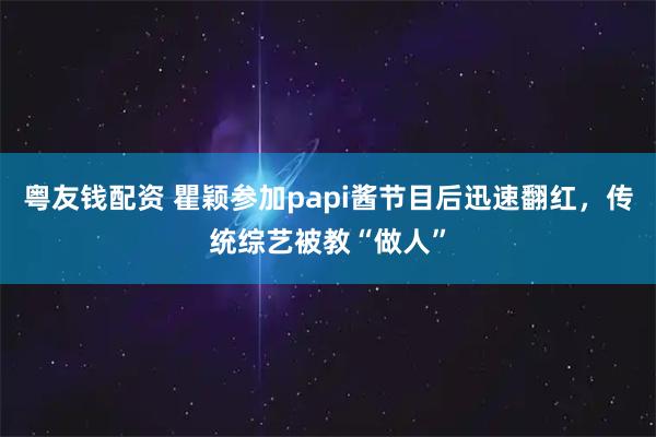 粤友钱配资 瞿颖参加papi酱节目后迅速翻红，传统综艺被教“做人”
