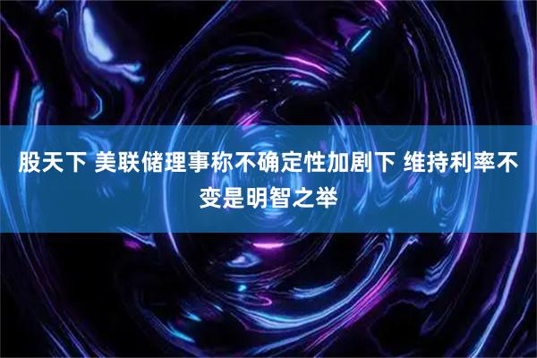 股天下 美联储理事称不确定性加剧下 维持利率不变是明智之举
