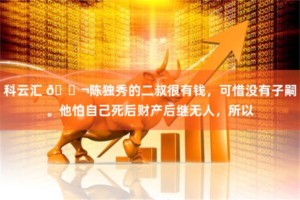 科云汇 🌬陈独秀的二叔很有钱,可惜没有子嗣。他怕自己死后财产后继无人,所以