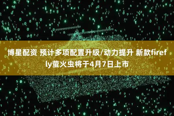 博星配资 预计多项配置升级/动力提升 新款firefly萤火虫将于4月7日上市