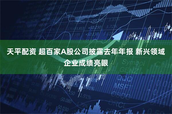 天平配资 超百家A股公司披露去年年报 新兴领域企业成绩亮眼