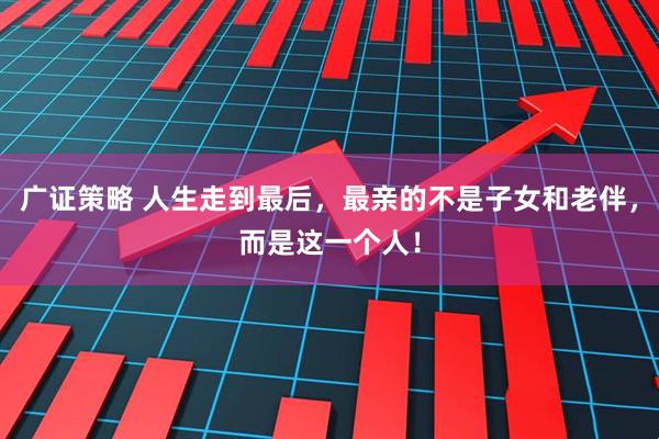 广证策略 人生走到最后，最亲的不是子女和老伴，而是这一个人！