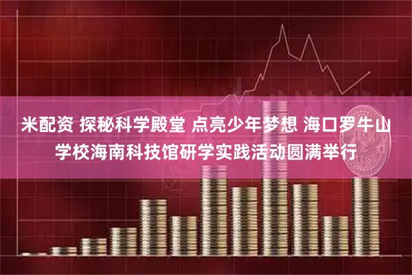 米配资 探秘科学殿堂 点亮少年梦想 海口罗牛山学校海南科技馆研学实践活动圆满举行