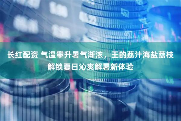 长红配资 气温攀升暑气渐浓,王的荔汁海盐荔枝解锁夏日沁爽解暑新体验
