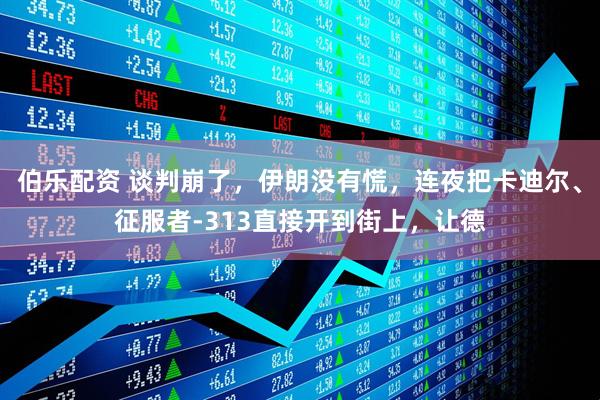 伯乐配资 谈判崩了，伊朗没有慌，连夜把卡迪尔、征服者-313直接开到街上，让德