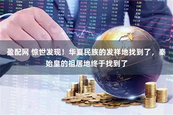 盈配网 惊世发现！华夏民族的发祥地找到了，秦始皇的祖居地终于找到了