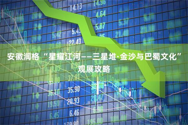安徽润格 “星耀江河——三星堆·金沙与巴蜀文化”观展攻略