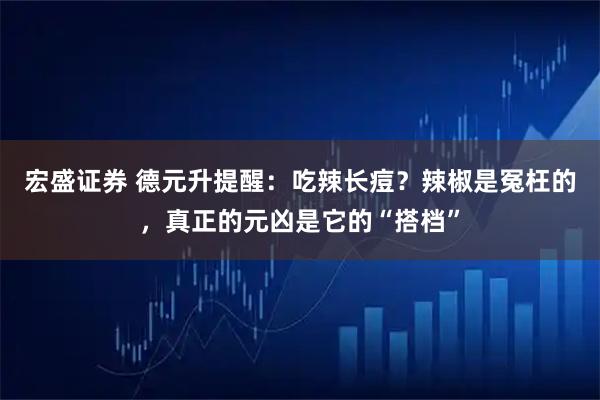 宏盛证券 德元升提醒：吃辣长痘？辣椒是冤枉的，真正的元凶是它的“搭档”