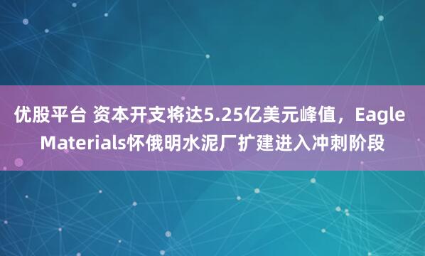 优股平台 资本开支将达5.25亿美元峰值，Eagle Materials怀俄明水泥厂扩建进入冲刺阶段