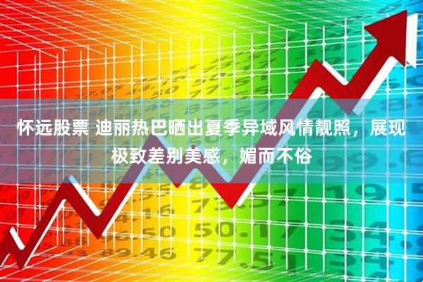 怀远股票 迪丽热巴晒出夏季异域风情靓照,展现极致差别美感,媚而不俗