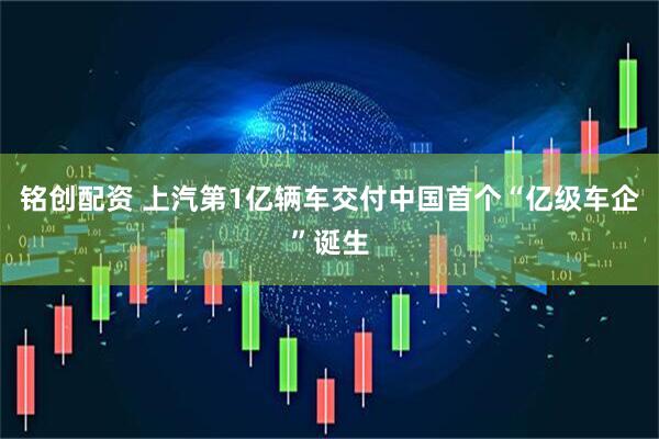 铭创配资 上汽第1亿辆车交付中国首个“亿级车企”诞生