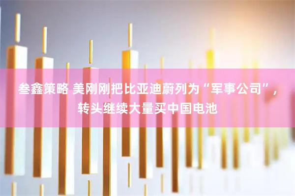 叁鑫策略 美刚刚把比亚迪蔚列为“军事公司”,转头继续大量买中国电池