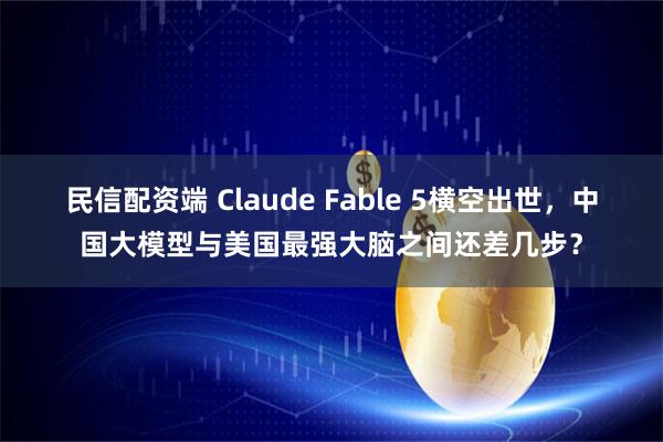 民信配资端 Claude Fable 5横空出世，中国大模型与美国最强大脑之间还差几步？
