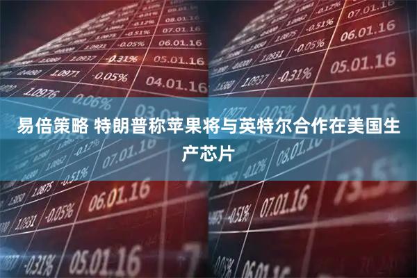 易倍策略 特朗普称苹果将与英特尔合作在美国生产芯片
