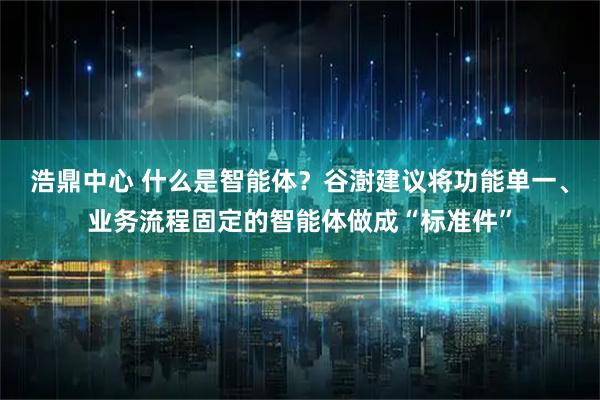 浩鼎中心 什么是智能体？谷澍建议将功能单一、业务流程固定的智能体做成“标准件”