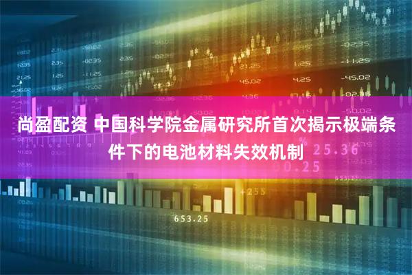 尚盈配资 中国科学院金属研究所首次揭示极端条件下的电池材料失效机制