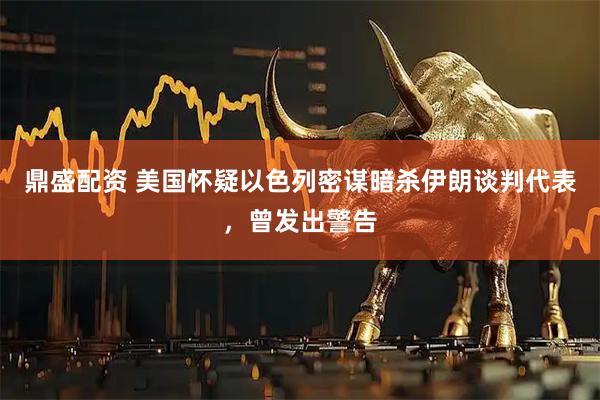 鼎盛配资 美国怀疑以色列密谋暗杀伊朗谈判代表，曾发出警告