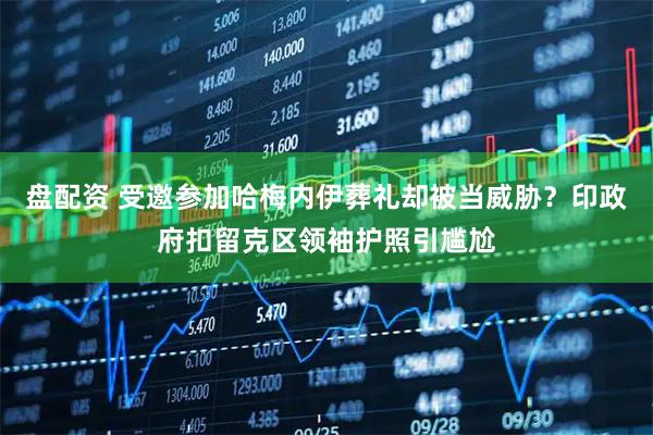 盘配资 受邀参加哈梅内伊葬礼却被当威胁？印政府扣留克区领袖护照引尴尬