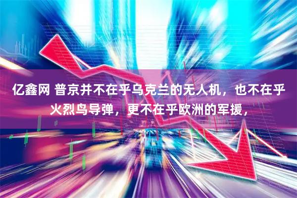 亿鑫网 普京并不在乎乌克兰的无人机，也不在乎火烈鸟导弹，更不在乎欧洲的军援，