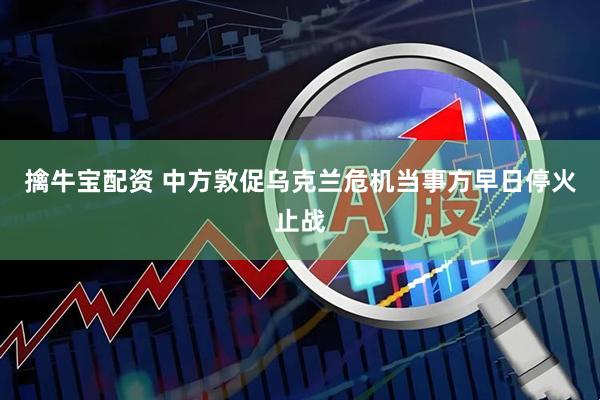 擒牛宝配资 中方敦促乌克兰危机当事方早日停火止战