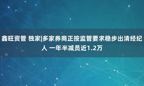鑫旺资管 独家|多家券商正按监管要求稳步出清经纪人 一年半减员近1.2万