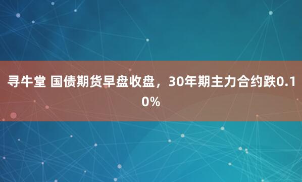 寻牛堂 国债期货早盘收盘，30年期主力合约跌0.10%