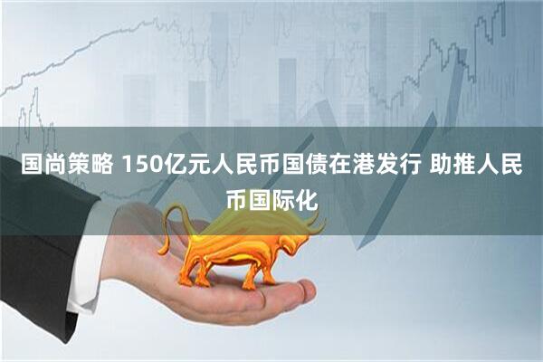 国尚策略 150亿元人民币国债在港发行 助推人民币国际化