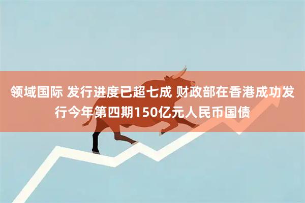 领域国际 发行进度已超七成 财政部在香港成功发行今年第四期150亿元人民币国债