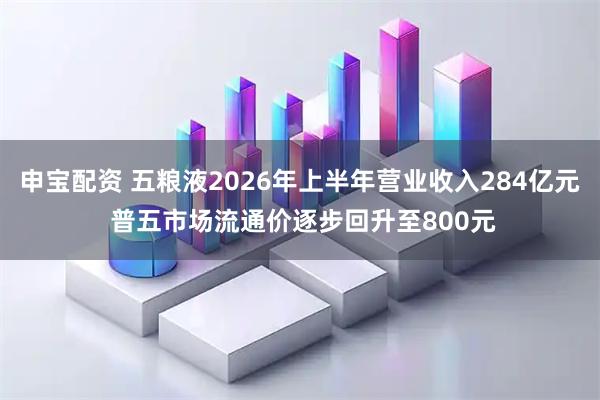 申宝配资 五粮液2026年上半年营业收入284亿元 普五市场流通价逐步回升至800元