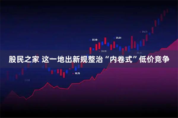股民之家 这一地出新规整治“内卷式”低价竞争
