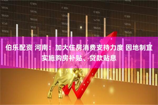 伯乐配资 河南：加大住房消费支持力度 因地制宜实施购房补贴、贷款贴息